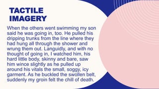TACTILE
IMAGERY
When the others went swimming my son
said he was going in, too. He pulled his
dripping trunks from the line where they
had hung all through the shower and
wrung them out. Languidly, and with no
thought of going in, I watched him, his
hard little body, skinny and bare, saw
him wince slightly as he pulled up
around his vitals the small, soggy, icy
garment. As he buckled the swollen belt,
suddenly my groin felt the chill of death.
 
