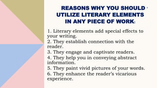REASONS WHY YOU SHOULD
UTILIZE LITERARY ELEMENTS
IN ANY PIECE OF WORK:
1. Literary elements add special effects to
your writing.
2. They establish connection with the
reader.
3. They engage and captivate readers.
4. They help you in conveying abstract
information.
5. They paint vivid pictures of your words.
6. They enhance the reader’s vicarious
experience.
4
 