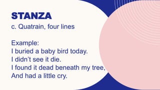 STANZA
c. Quatrain, four lines
Example:
I buried a baby bird today.
I didn’t see it die.
I found it dead beneath my tree,
And had a little cry.
 