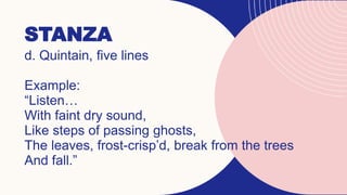 STANZA
d. Quintain, five lines
Example:
“Listen…
With faint dry sound,
Like steps of passing ghosts,
The leaves, frost-crisp’d, break from the trees
And fall.”
 