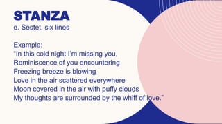 STANZA
e. Sestet, six lines
Example:
“In this cold night I’m missing you,
Reminiscence of you encountering
Freezing breeze is blowing
Love in the air scattered everywhere
Moon covered in the air with puffy clouds
My thoughts are surrounded by the whiff of love.”
 