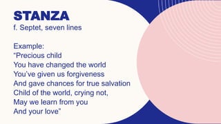 STANZA
f. Septet, seven lines
Example:
“Precious child
You have changed the world
You’ve given us forgiveness
And gave chances for true salvation
Child of the world, crying not,
May we learn from you
And your love”
 