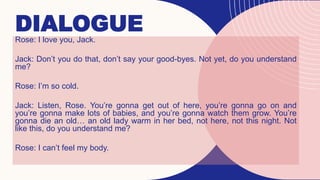 DIALOGUE
Rose: I love you, Jack.
Jack: Don’t you do that, don’t say your good-byes. Not yet, do you understand
me?
Rose: I’m so cold.
Jack: Listen, Rose. You’re gonna get out of here, you’re gonna go on and
you’re gonna make lots of babies, and you’re gonna watch them grow. You’re
gonna die an old… an old lady warm in her bed, not here, not this night. Not
like this, do you understand me?
Rose: I can’t feel my body.
 