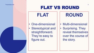 Presentation title 8
FLAT VS ROUND
FLAT
• One-dimensional
• Stereotypical and
straightforward.
They’re easy to
figure out.
ROUND
• Multi-dimensional
• Surprising. They
reveal themselves
over the course of
the story.
 
