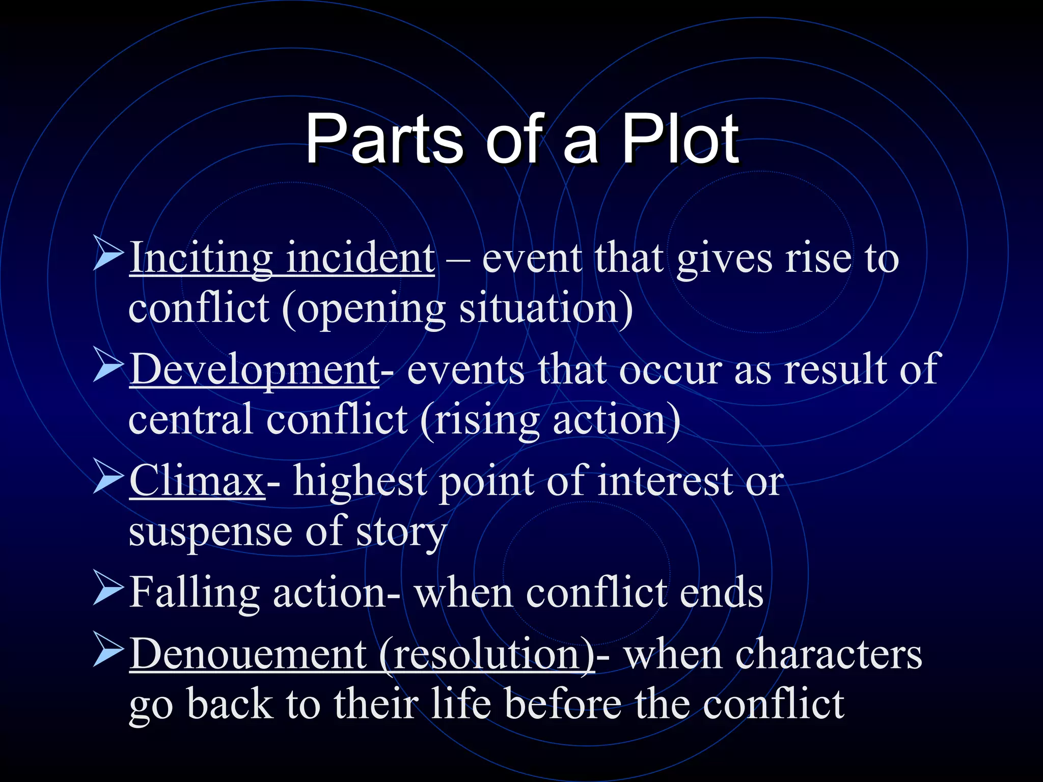 Parts of a Plot Inciting incident  – event that gives rise to conflict (opening situation) Development - events that occur as result of central conflict (rising action) Climax - highest point of interest or suspense of story Falling action- when conflict ends Denouement (resolution) - when characters go back to their life before the conflict 
