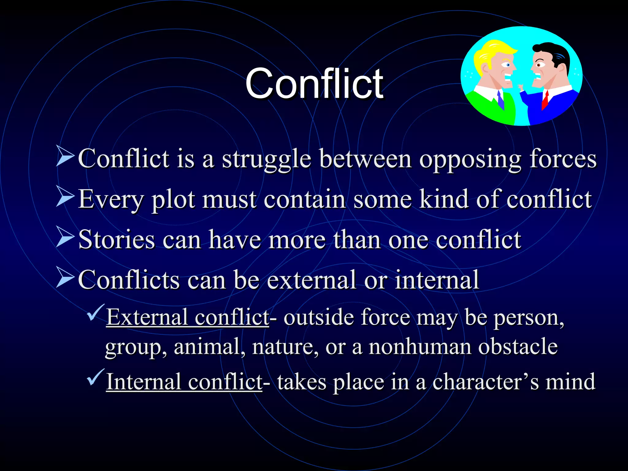 Conflict Conflict is a struggle between opposing forces Every plot must contain some kind of conflict Stories can have more than one conflict Conflicts can be external or internal External conflict - outside force may be person, group, animal, nature, or a nonhuman obstacle Internal conflict - takes place in a character’s mind 