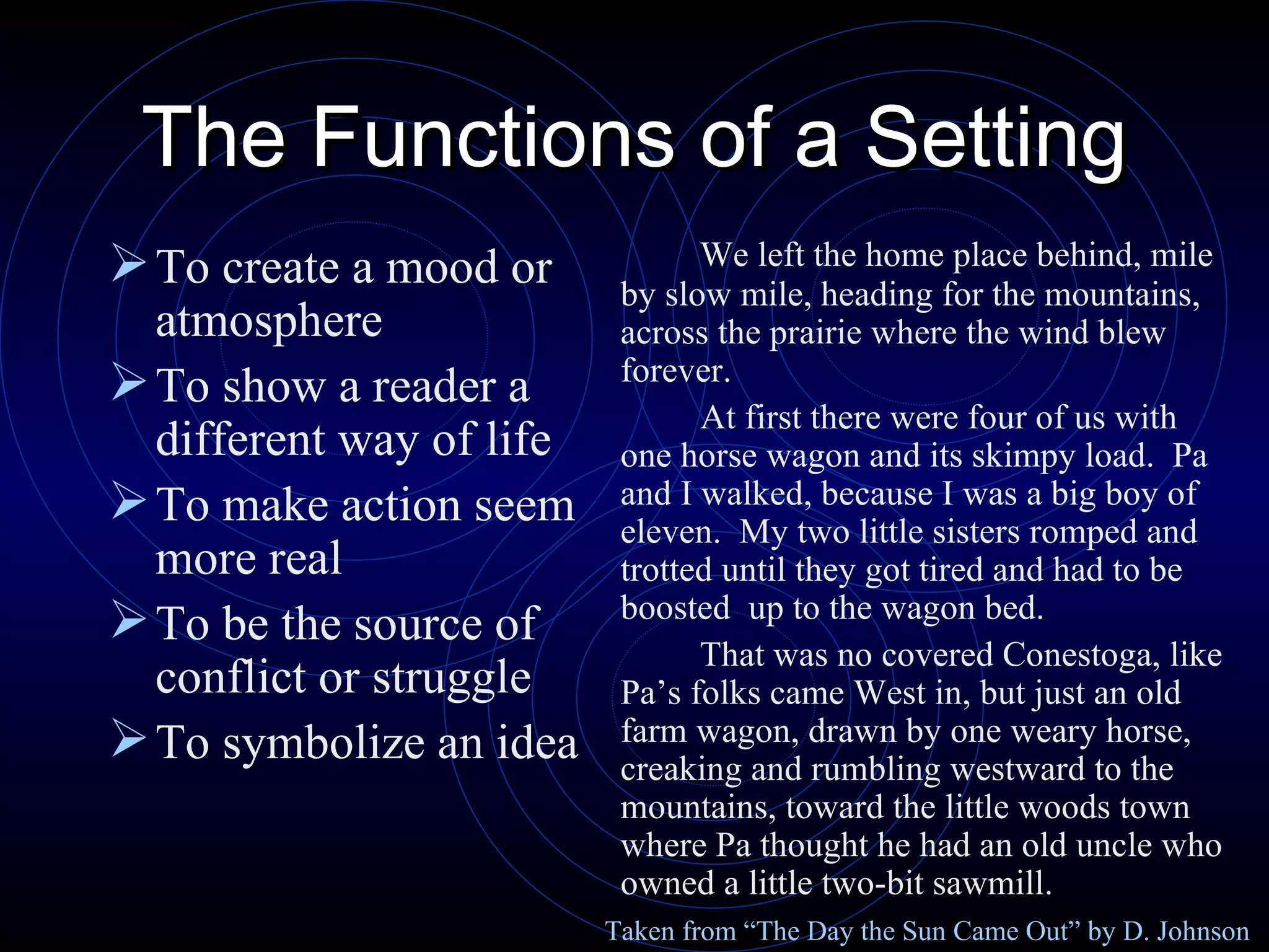 The Functions of a Setting To create a mood or atmosphere To show a reader a different way of life To make action seem more real To be the source of conflict or struggle To symbolize an idea We left the home place behind, mile by slow mile, heading for the mountains, across the prairie where the wind blew forever.   At first there were four of us with one horse wagon and its skimpy load.  Pa and I walked, because I was a big boy of eleven.  My two little sisters romped and trotted until they got tired and had to be boosted  up to the wagon bed. That was no covered Conestoga, like Pa’s folks came West in, but just an old farm wagon, drawn by one weary horse, creaking and rumbling westward to the mountains, toward the little woods town where Pa thought he had an old uncle who owned a little two-bit sawmill. Taken from “The Day the Sun Came Out” by D. Johnson 