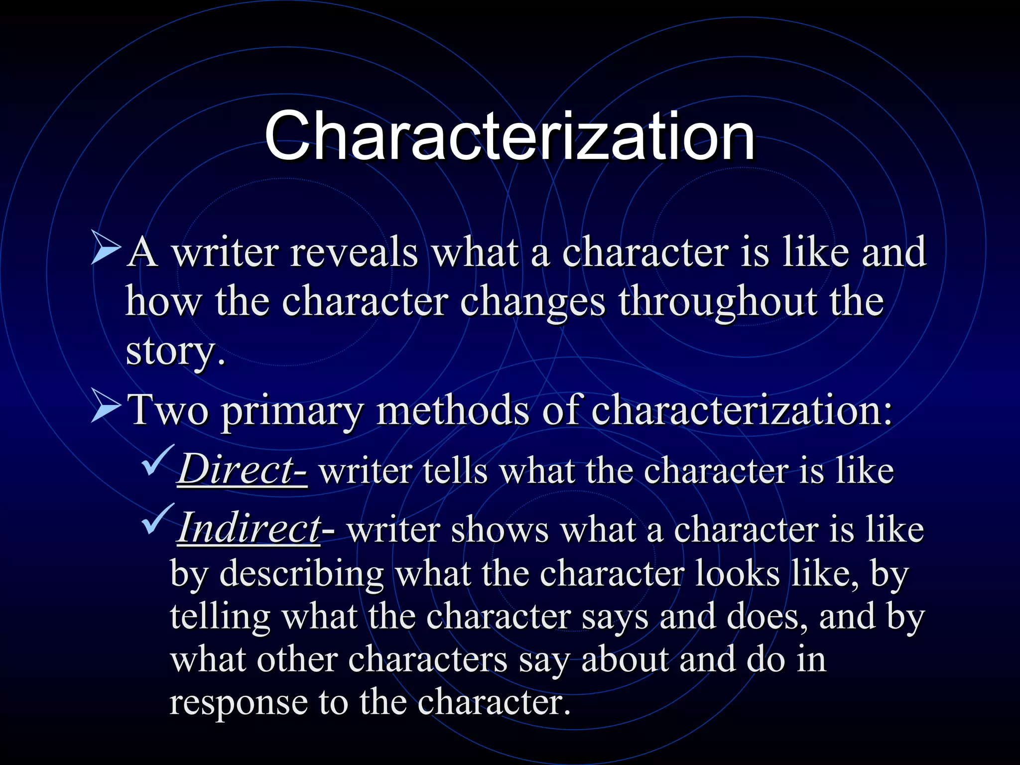 Characterization A writer reveals what a character is like and how the character changes throughout the story. Two primary methods of characterization: Direct-  writer tells what the character is like Indirect -  writer shows what a character is like by describing what the character looks like, by telling what the character says and does, and by what other characters say about and do in response to the character. 