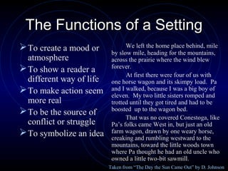 The Functions of a Setting
 To create a mood or            We left the home place behind, mile
                           by slow mile, heading for the mountains,
  atmosphere               across the prairie where the wind blew
 To show a reader a       forever.
                                 At first there were four of us with
  different way of life    one horse wagon and its skimpy load. Pa
 To make action seem      and I walked, because I was a big boy of
                           eleven. My two little sisters romped and
  more real                trotted until they got tired and had to be
 To be the source of      boosted up to the wagon bed.
                                 That was no covered Conestoga, like
  conflict or struggle     Pa’s folks came West in, but just an old
 To symbolize an idea     farm wagon, drawn by one weary horse,
                           creaking and rumbling westward to the
                           mountains, toward the little woods town
                           where Pa thought he had an old uncle who
                           owned a little two-bit sawmill.
                          Taken from “The Day the Sun Came Out” by D. Johnson
 