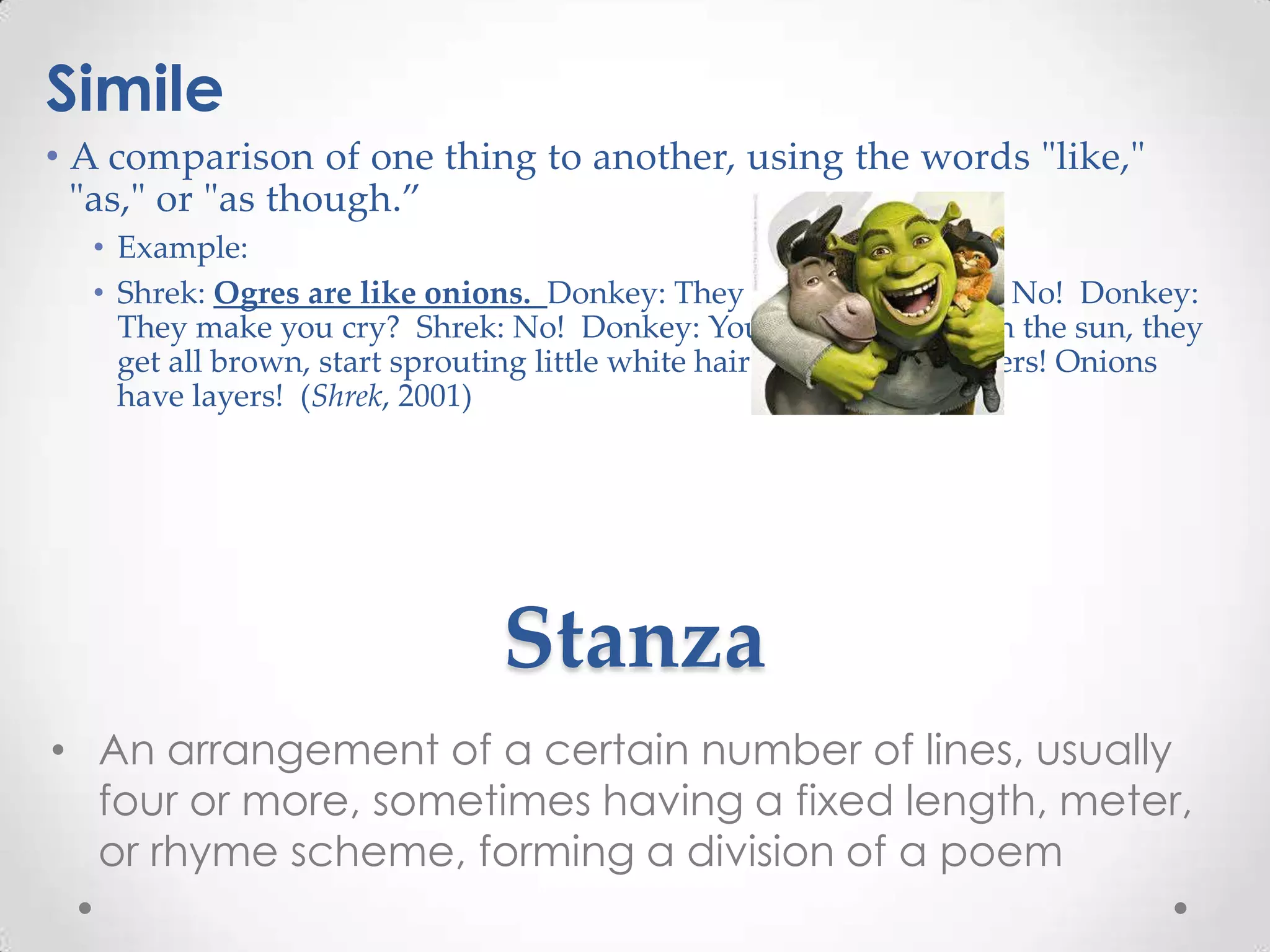 Simile
• A comparison of one thing to another, using the words "like,"
  "as," or "as though.”
  • Example:
  • Shrek: Ogres are like onions. Donkey: They stink? Shrek: Yes. No! Donkey:
    They make you cry? Shrek: No! Donkey: You leave them out in the sun, they
    get all brown, start sprouting little white hairs. Shrek: No! Layers! Onions
    have layers! (Shrek, 2001)




                              Stanza
• An arrangement of a certain number of lines, usually
  four or more, sometimes having a fixed length, meter,
  or rhyme scheme, forming a division of a poem
 