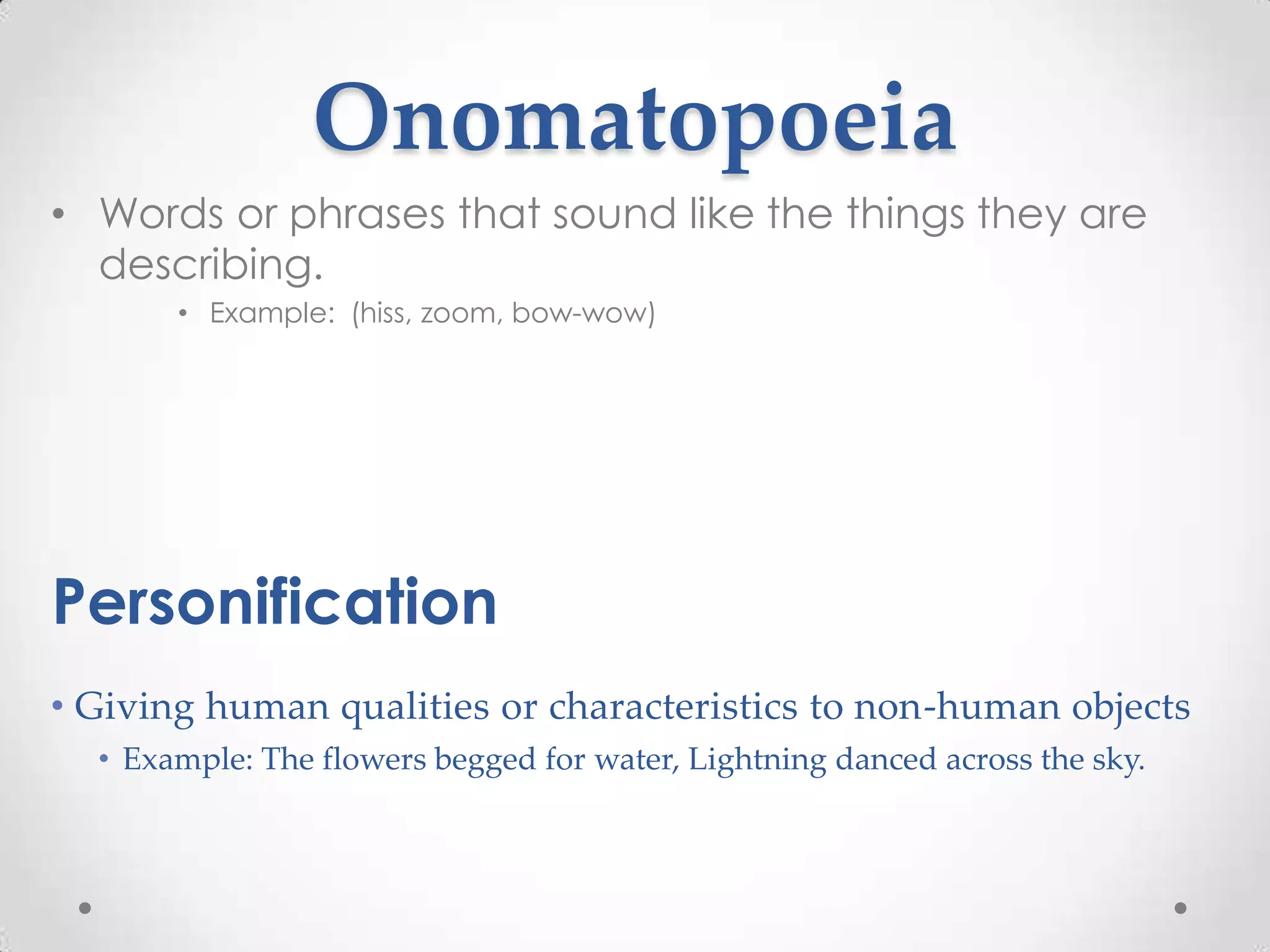 Onomatopoeia
• Words or phrases that sound like the things they are
  describing.
       • Example: (hiss, zoom, bow-wow)




Personification
• Giving human qualities or characteristics to non-human objects
  • Example: The flowers begged for water, Lightning danced across the sky.
 