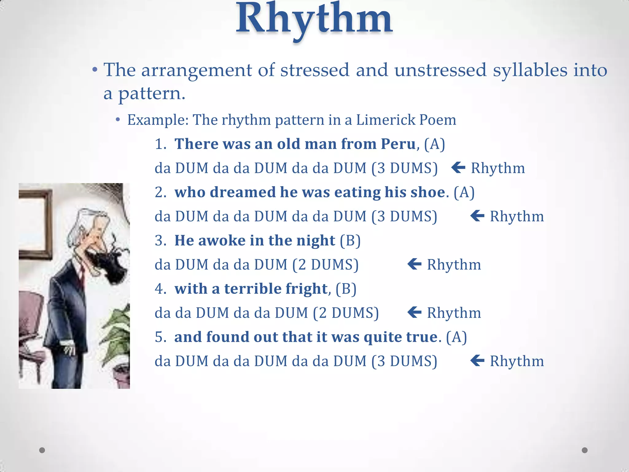 Rhythm
• The arrangement of stressed and unstressed syllables into
  a pattern.
  • Example: The rhythm pattern in a Limerick Poem
       1. There was an old man from Peru, (A)
       da DUM da da DUM da da DUM (3 DUMS)  Rhythm
       2. who dreamed he was eating his shoe. (A)
       da DUM da da DUM da da DUM (3 DUMS)             Rhythm
       3. He awoke in the night (B)
       da DUM da da DUM (2 DUMS)           Rhythm
       4. with a terrible fright, (B)
       da da DUM da da DUM (2 DUMS)        Rhythm
       5. and found out that it was quite true. (A)
       da DUM da da DUM da da DUM (3 DUMS)             Rhythm
 