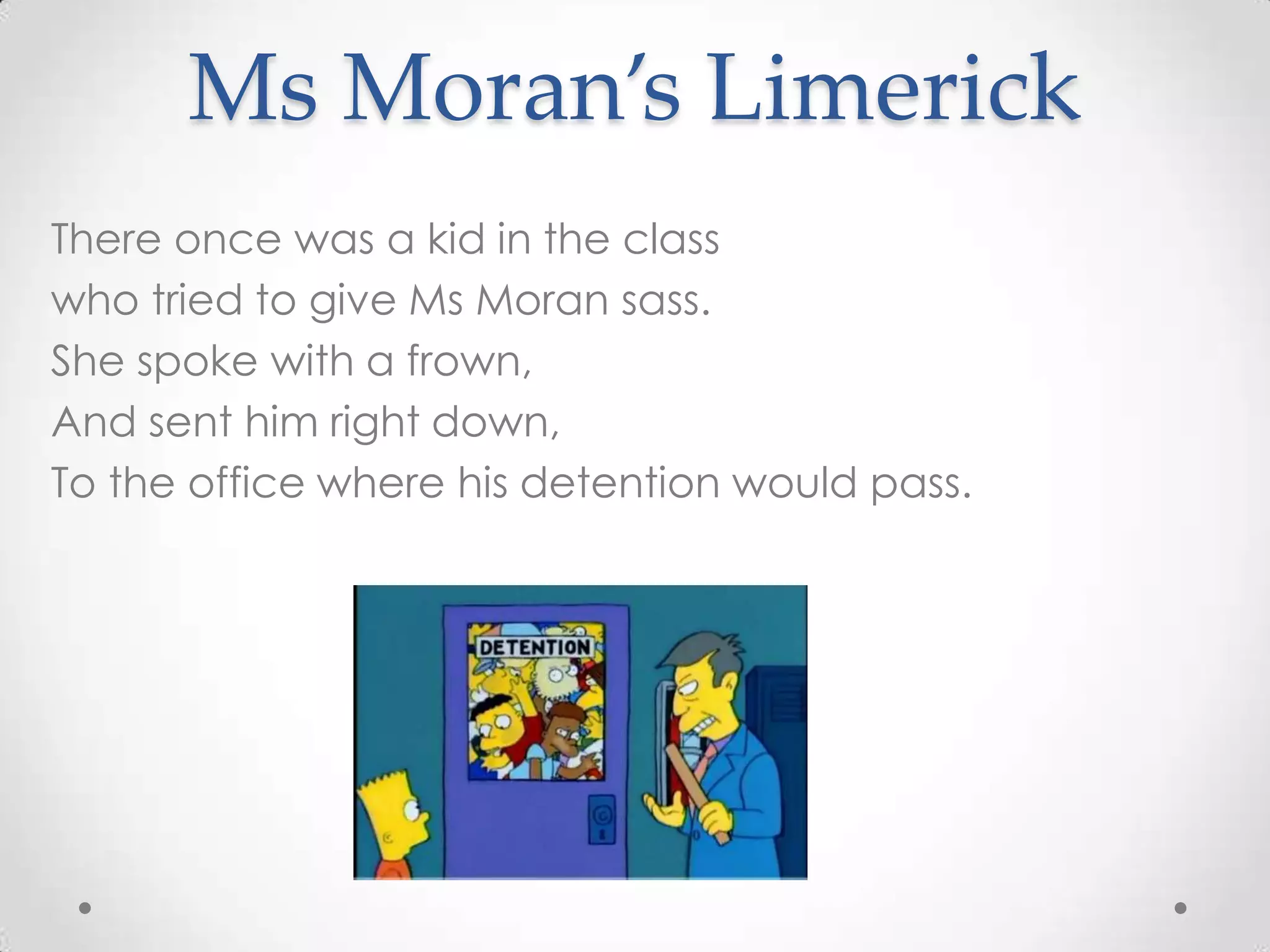 Ms Moran’s Limerick
There once was a kid in the class
who tried to give Ms Moran sass.
She spoke with a frown,
And sent him right down,
To the office where his detention would pass.
 
