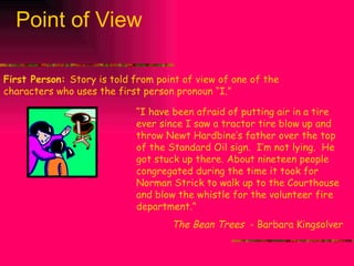 Point of View First Person:  Story is told from point of view of one of the characters who uses the first person pronoun “I.” “ I have been afraid of putting air in a tire ever since I saw a tractor tire blow up and throw Newt Hardbine’s father over the top of the Standard Oil sign.  I’m not lying.  He got stuck up there. About nineteen people congregated during the time it took for Norman Strick to walk up to the Courthouse and blow the whistle for the volunteer fire department.” The Bean Trees  - Barbara Kingsolver 