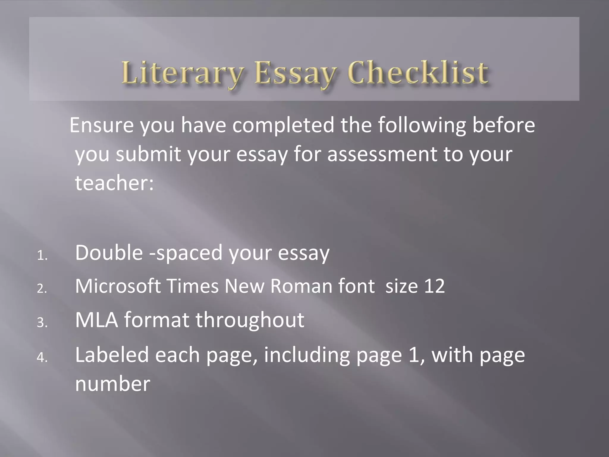 Ensure you have completed the following before
     you submit your essay for assessment to your
     teacher:

1.   Double -spaced your essay
2.   Microsoft Times New Roman font size 12
3.   MLA format throughout
4.   Labeled each page, including page 1, with page
     number
 