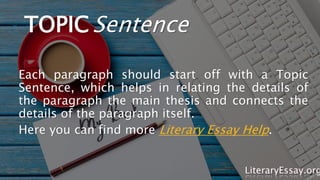 TOPICSentence
Each paragraph should start off with a Topic
Sentence, which helps in relating the details of
the paragraph the main thesis and connects the
details of the paragraph itself.
Here you can find more Literary Essay Help.
LiteraryEssay.org
 