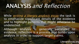 ANALYSIS and Reflection
While writing a literary analysis essay the task is
to emphasize significant details of the evidence
and to highlight patterns that might otherwise be
undetected.
Although analysis is generally correlated to
evidence, reflection is a process that builds upon
analysis in order to support larger claims.
LiteraryEssay.org
 