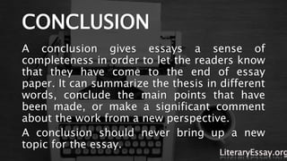 CONCLUSION
A conclusion gives essays a sense of
completeness in order to let the readers know
that they have come to the end of essay
paper. It can summarize the thesis in different
words, conclude the main points that have
been made, or make a significant comment
about the work from a new perspective.
A conclusion should never bring up a new
topic for the essay.
LiteraryEssay.org
 