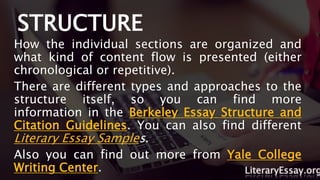 STRUCTURE
How the individual sections are organized and
what kind of content flow is presented (either
chronological or repetitive).
There are different types and approaches to the
structure itself, so you can find more
information in the Berkeley Essay Structure and
Citation Guidelines. You can also find different
Literary Essay Samples.
Also you can find out more from Yale College
Writing Center. LiteraryEssay.org
 