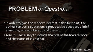• In order to gain the reader’s interest in this first part, the
author can use a quotation, a provocative question, a brief
anecdote, or a combination of these.
• Also it is necessary to include the title of the literate work
and the name of it’s author.
LiteraryEssay.org
PROBLEM or Question
 