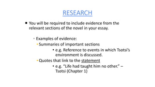 RESEARCH
 You will be required to include evidence from the
relevant sections of the novel in your essay.
▪ Examples of evidence:
▪ Summaries of important sections
• e.g. Reference to events in which Tsotsi’s
environment is discussed.
▪ Quotes that link to the statement
• e.g. “Life had taught him no other.” –
Tsotsi (Chapter 1)
 