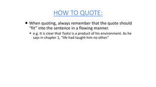HOW TO QUOTE:
 When quoting, always remember that the quote should
“fit” into the sentence in a flowing manner.
 e.g. It is clear that Tsotsi is a product of his environment. As he
says in chapter 1, “life had taught him no other.”
 