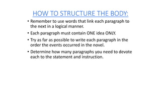 HOW TO STRUCTURE THE BODY:
• Remember to use words that link each paragraph to
the next in a logical manner.
• Each paragraph must contain ONE idea ONLY.
• Try as far as possible to write each paragraph in the
order the events occurred in the novel.
• Determine how many paragraphs you need to devote
each to the statement and instruction.
 