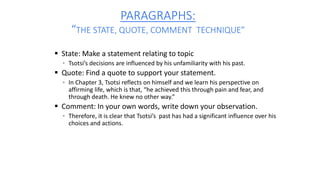 PARAGRAPHS:
“THE STATE, QUOTE, COMMENT TECHNIQUE”
 State: Make a statement relating to topic
▪ Tsotsi’s decisions are influenced by his unfamiliarity with his past.
 Quote: Find a quote to support your statement.
▪ In Chapter 3, Tsotsi reflects on himself and we learn his perspective on
affirming life, which is that, “he achieved this through pain and fear, and
through death. He knew no other way.”
 Comment: In your own words, write down your observation.
▪ Therefore, it is clear that Tsotsi’s past has had a significant influence over his
choices and actions.
 