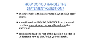 HOW DO YOU HANDLE THE
STATEMENT/QUESTION?
 The statement is the platform from which your essay
begins.
 You will need to PROVIDE EVIDENCE from the novel
to either support, reject or equally evaluate the
statement.
 You need to read the rest of the question in order to
understand how to plan/focus your research…
 
