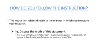 HOW DO YOU FOLLOW THE INSTRUCTION?
• This instruction relates directly to the manner in which you structure
your research.
 i.e. Discuss the truth of this statement.
• Your essay will not need to ‘take a side’ – this instruction requires you to consider all
options, before deciding whether or not the statement is true/false.
 