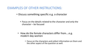 EXAMPLES OF OTHER INSTRUCTIONS:
• Discuss something specific e.g. a character
• Focus on the details related to the character and only the
character – be focused
• How do the female characters differ from….e.g.
modern day women
• Focus on the characters and collect information on them and
the other aspect of the question as well.
 
