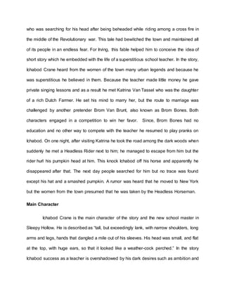 who was searching for his head after being beheaded while riding among a cross fire in
the middle of the Revolutionary war. This tale had bewitched the town and maintained all
of its people in an endless fear. For Irving, this fable helped him to conceive the idea of
short story which he embedded with the life of a superstitious school teacher. In the story,
Ichabod Crane heard from the women of the town many urban legends and because he
was superstitious he believed in them. Because the teacher made little money he gave
private singing lessons and as a result he met Katrina Van Tassel who was the daughter
of a rich Dutch Farmer. He set his mind to marry her, but the route to marriage was
challenged by another pretender Brom Van Brunt, also known as Brom Bones. Both
characters engaged in a competition to win her favor. Since, Brom Bones had no
education and no other way to compete with the teacher he resumed to play pranks on
Ichabod. On one night, after visiting Katrina he took the road among the dark woods when
suddenly he met a Headless Rider next to him; he managed to escape from him but the
rider hurl his pumpkin head at him. This knock Ichabod off his horse and apparently he
disappeared after that. The next day people searched for him but no trace was found
except his hat and a smashed pumpkin. A rumor was heard that he moved to New York
but the women from the town presumed that he was taken by the Headless Horseman.
Main Character
Ichabod Crane is the main character of the story and the new school master in
Sleepy Hollow. He is described as “tall, but exceedingly lank, with narrow shoulders, long
arms and legs, hands that dangled a mile out of his sleeves. His head was small, and flat
at the top, with huge ears, so that it looked like a weather-cock perched.” In the story
Ichabod success as a teacher is overshadowed by his dark desires such as ambition and
 