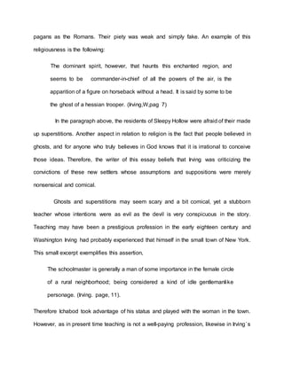 pagans as the Romans. Their piety was weak and simply fake. An example of this
religiousness is the following:
The dominant spirit, however, that haunts this enchanted region, and
seems to be commander-in-chief of all the powers of the air, is the
apparition of a figure on horseback without a head. It is said by some to be
the ghost of a hessian trooper. (Irving,W,pag 7)
In the paragraph above, the residents of Sleepy Hollow were afraid of their made
up superstitions. Another aspect in relation to religion is the fact that people believed in
ghosts, and for anyone who truly believes in God knows that it is irrational to conceive
those ideas. Therefore, the writer of this essay beliefs that Irving was criticizing the
convictions of these new settlers whose assumptions and suppositions were merely
nonsensical and comical.
Ghosts and superstitions may seem scary and a bit comical, yet a stubborn
teacher whose intentions were as evil as the devil is very conspicuous in the story.
Teaching may have been a prestigious profession in the early eighteen century and
Washington Irving had probably experienced that himself in the small town of New York.
This small excerpt exemplifies this assertion,
The schoolmaster is generally a man of some importance in the female circle
of a rural neighborhood; being considered a kind of idle gentlemanlike
personage. (Irving. page, 11).
Therefore Ichabod took advantage of his status and played with the woman in the town.
However, as in present time teaching is not a well-paying profession, likewise in Irving`s
 
