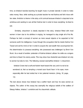 time, so Ichabod besides teaching he taught music in private tutorials in order to make
extra money. Now, while working as a private teacher he met Katrina and felt in love with
her state. Ambition is theme in the story a bit comical because Ichabod is depicted to be
ambitious and wanting to own all that Katrina had in order to have everything he liked to
eat.
Similarly, chauvinism is clearly depicted in the story. Ichabod flirted with most
women in town due to his abilities in singing, he managed to stay single all of his life.
Perhaps he held a concept of women as mere sexual objects or he expected to find
someone worth his intelligence. It was through this occupation that he meets Katrina Von
Tassel and set his mind on her in order to acquire the vast wealth that accompanied her.
His determination to possess everything she possessed was challenged by Brom Van
Brunt. As a result of another pretender of Katrina Ichabod utilizes his skills as a singers
and tries to thwart his enemy aside. This may show how disdainful was Ichabod not only
to women but also to men. The following excerpt exemplifies Ichabod `s chauvinism.
Ichabod Crane had a soft and foolish heart toward the sex; and it is not to be
wondered at, that so tempting a morsel soon found favor in his eyes; more
especially after he had visited her in her paternal mansion. (Irving, W. page,
13)
The text above shows how Ichabod has a selfish heart and how he sees women as
objects. The author of this essay has exemplify the religious beliefs of the settlers of
Sleepy Hollow, Ichabod `s ambition and his chauvinistic attitude.
 