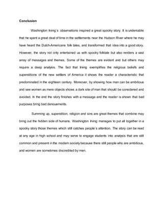 Conclusion
Washington Irving`s observations inspired a great spooky story. It is undeniable
that he spent a great deal of time in the settlements near the Hudson River where he may
have heard the Dutch-Americans folk tales, and transformed that idea into a good story.
However, the story not only entertained us with spooky folktale but also renders a vast
array of messages and themes. Some of the themes are evident and but others may
require a deep analysis. The fact that Irving exemplifies the religious beliefs and
superstitions of the new settlers of America it shows the reader a characteristic that
predominated in the eighteen century. Moreover, by showing how man can be ambitious
and see women as mere objects shows a dark site of man that should be considered and
avoided. In the end the story finishes with a message and the reader is shown that bad
purposes bring bad denouements.
Summing up, superstition, religion and sins are great themes that combine may
bring out the hidden side of humans. Washington Irving manages to put all together in a
spooky story those themes which still catches people`s attention. The story can be read
at any age in high school and may serve to engage students into analysis that are still
common and present in the modern society because there still people who are ambitious,
and women are sometimes discredited by men.
 