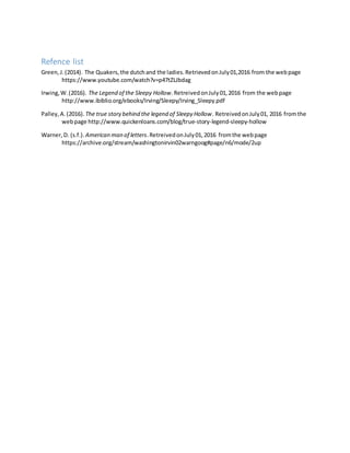 Refence list
Green,J.(2014). The Quakers,the dutchand the ladies.RetrievedonJuly01,2016 from the webpage
https://www.youtube.com/watch?v=p47tZLJbdag
Irwing,W.(2016). The Legend of the Sleepy Hollow.RetreivedonJuly01,2016 from the webpage
http://www.ibiblio.org/ebooks/Irving/Sleepy/Irving_Sleepy.pdf
Palley,A.(2016).The true story behind the legend of Sleepy Hollow. RetreivedonJuly01, 2016 fromthe
webpage http://www.quickenloans.com/blog/true-story-legend-sleepy-hollow
Warner,D. (s.f.). American man of letters.RetreivedonJuly01,2016 fromthe webpage
https://archive.org/stream/washingtonirvin02warngoog#page/n6/mode/2up
 