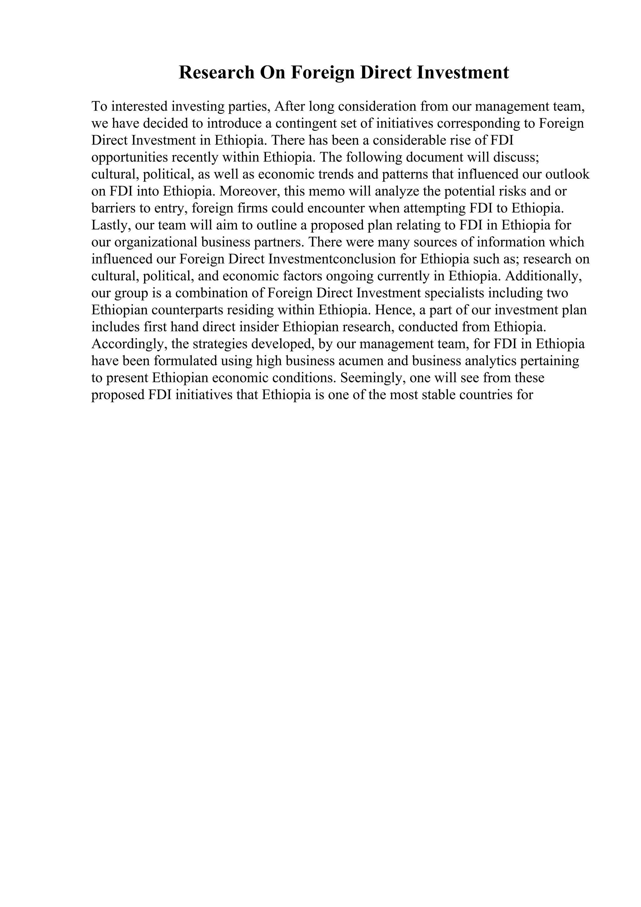 Research On Foreign Direct Investment
To interested investing parties, After long consideration from our management team,
we have decided to introduce a contingent set of initiatives corresponding to Foreign
Direct Investment in Ethiopia. There has been a considerable rise of FDI
opportunities recently within Ethiopia. The following document will discuss;
cultural, political, as well as economic trends and patterns that influenced our outlook
on FDI into Ethiopia. Moreover, this memo will analyze the potential risks and or
barriers to entry, foreign firms could encounter when attempting FDI to Ethiopia.
Lastly, our team will aim to outline a proposed plan relating to FDI in Ethiopia for
our organizational business partners. There were many sources of information which
influenced our Foreign Direct Investmentconclusion for Ethiopia such as; research on
cultural, political, and economic factors ongoing currently in Ethiopia. Additionally,
our group is a combination of Foreign Direct Investment specialists including two
Ethiopian counterparts residing within Ethiopia. Hence, a part of our investment plan
includes first hand direct insider Ethiopian research, conducted from Ethiopia.
Accordingly, the strategies developed, by our management team, for FDI in Ethiopia
have been formulated using high business acumen and business analytics pertaining
to present Ethiopian economic conditions. Seemingly, one will see from these
proposed FDI initiatives that Ethiopia is one of the most stable countries for
 