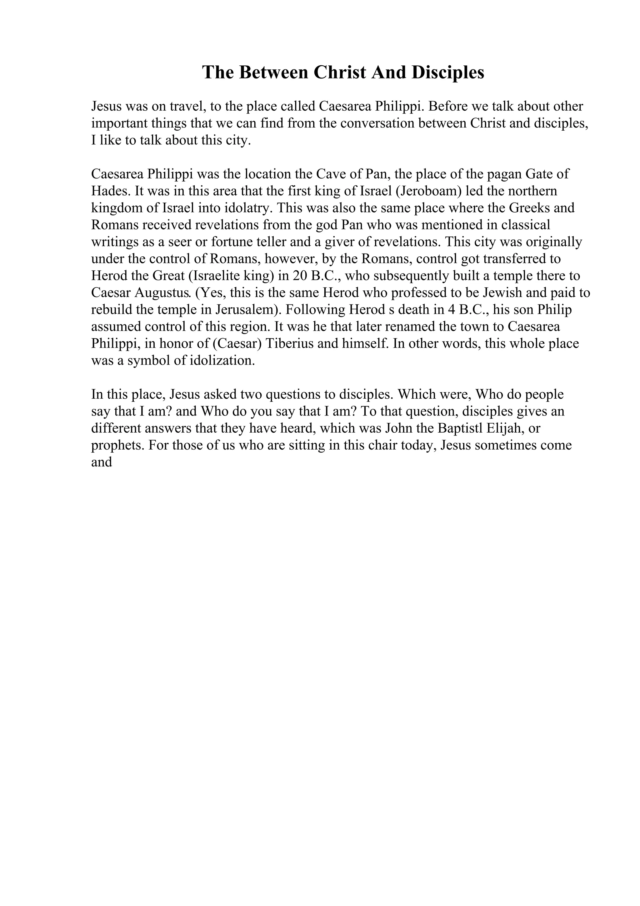 The Between Christ And Disciples
Jesus was on travel, to the place called Caesarea Philippi. Before we talk about other
important things that we can find from the conversation between Christ and disciples,
I like to talk about this city.
Caesarea Philippi was the location the Cave of Pan, the place of the pagan Gate of
Hades. It was in this area that the first king of Israel (Jeroboam) led the northern
kingdom of Israel into idolatry. This was also the same place where the Greeks and
Romans received revelations from the god Pan who was mentioned in classical
writings as a seer or fortune teller and a giver of revelations. This city was originally
under the control of Romans, however, by the Romans, control got transferred to
Herod the Great (Israelite king) in 20 B.C., who subsequently built a temple there to
Caesar Augustus. (Yes, this is the same Herod who professed to be Jewish and paid to
rebuild the temple in Jerusalem). Following Herod s death in 4 B.C., his son Philip
assumed control of this region. It was he that later renamed the town to Caesarea
Philippi, in honor of (Caesar) Tiberius and himself. In other words, this whole place
was a symbol of idolization.
In this place, Jesus asked two questions to disciples. Which were, Who do people
say that I am? and Who do you say that I am? To that question, disciples gives an
different answers that they have heard, which was John the Baptistl Elijah, or
prophets. For those of us who are sitting in this chair today, Jesus sometimes come
and
 