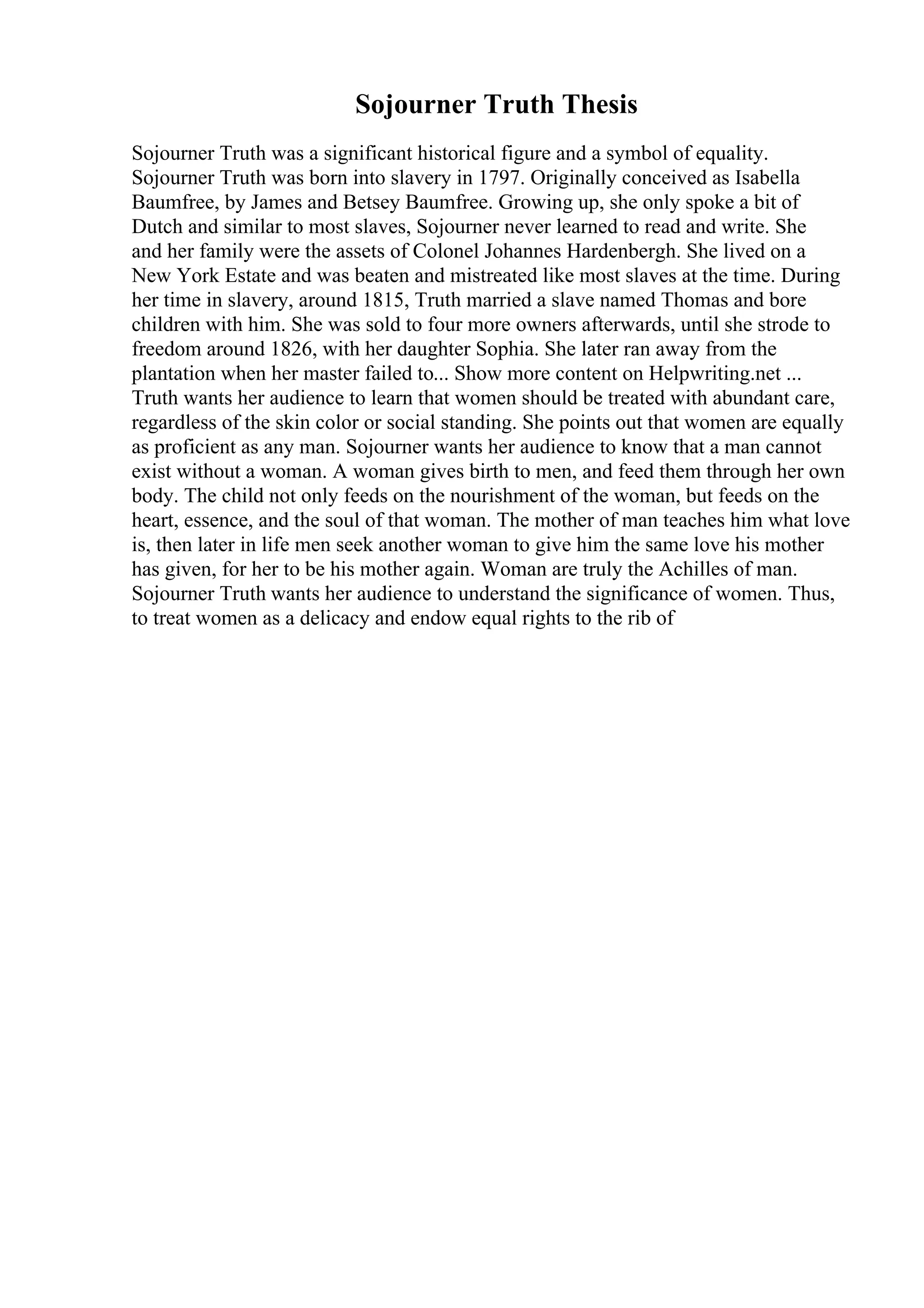 Sojourner Truth Thesis
Sojourner Truth was a significant historical figure and a symbol of equality.
Sojourner Truth was born into slavery in 1797. Originally conceived as Isabella
Baumfree, by James and Betsey Baumfree. Growing up, she only spoke a bit of
Dutch and similar to most slaves, Sojourner never learned to read and write. She
and her family were the assets of Colonel Johannes Hardenbergh. She lived on a
New York Estate and was beaten and mistreated like most slaves at the time. During
her time in slavery, around 1815, Truth married a slave named Thomas and bore
children with him. She was sold to four more owners afterwards, until she strode to
freedom around 1826, with her daughter Sophia. She later ran away from the
plantation when her master failed to... Show more content on Helpwriting.net ...
Truth wants her audience to learn that women should be treated with abundant care,
regardless of the skin color or social standing. She points out that women are equally
as proficient as any man. Sojourner wants her audience to know that a man cannot
exist without a woman. A woman gives birth to men, and feed them through her own
body. The child not only feeds on the nourishment of the woman, but feeds on the
heart, essence, and the soul of that woman. The mother of man teaches him what love
is, then later in life men seek another woman to give him the same love his mother
has given, for her to be his mother again. Woman are truly the Achilles of man.
Sojourner Truth wants her audience to understand the significance of women. Thus,
to treat women as a delicacy and endow equal rights to the rib of
 