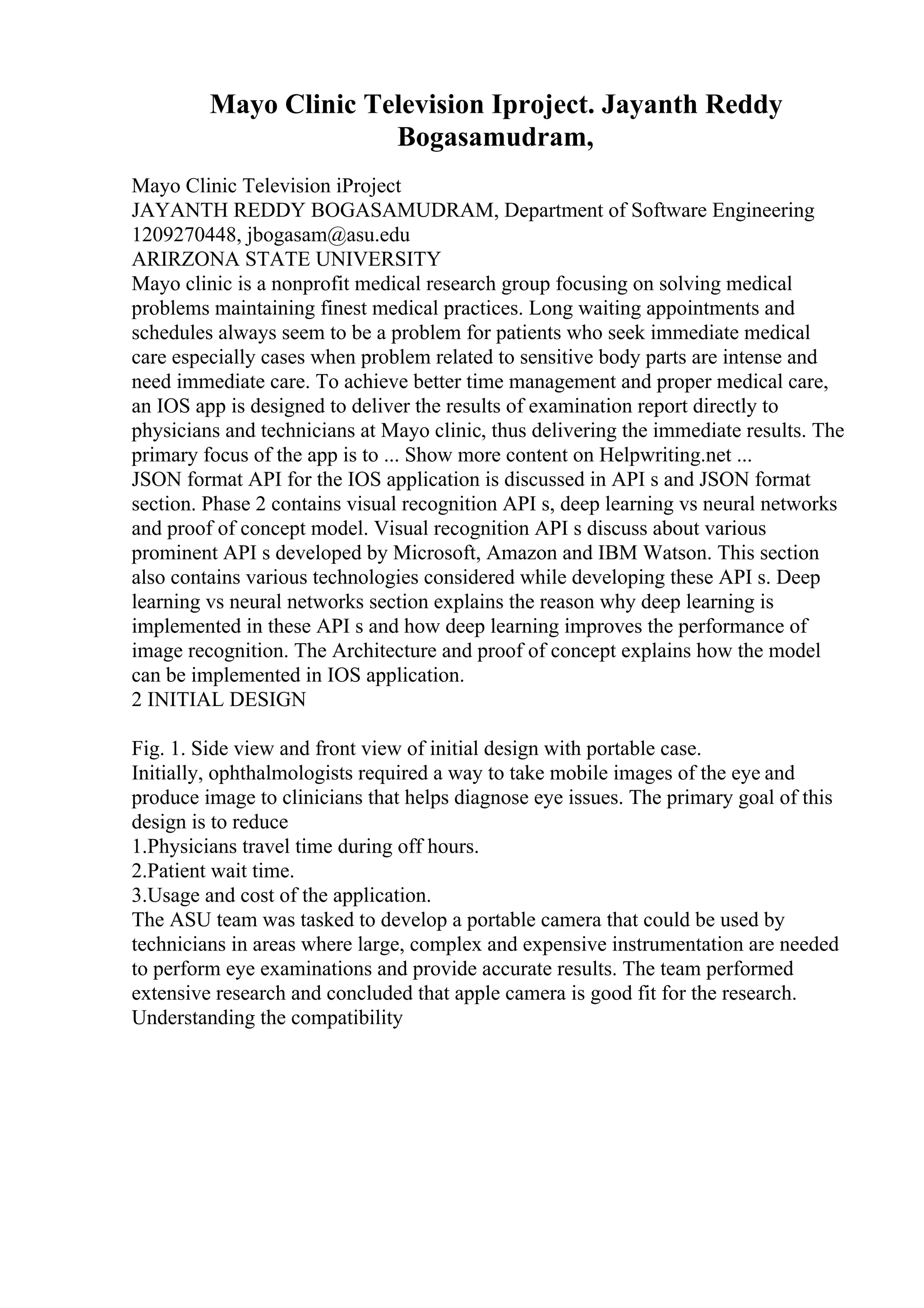 Mayo Clinic Television Iproject. Jayanth Reddy
Bogasamudram,
Mayo Clinic Television iProject
JAYANTH REDDY BOGASAMUDRAM, Department of Software Engineering
1209270448, jbogasam@asu.edu
ARIRZONA STATE UNIVERSITY
Mayo clinic is a nonprofit medical research group focusing on solving medical
problems maintaining finest medical practices. Long waiting appointments and
schedules always seem to be a problem for patients who seek immediate medical
care especially cases when problem related to sensitive body parts are intense and
need immediate care. To achieve better time management and proper medical care,
an IOS app is designed to deliver the results of examination report directly to
physicians and technicians at Mayo clinic, thus delivering the immediate results. The
primary focus of the app is to ... Show more content on Helpwriting.net ...
JSON format API for the IOS application is discussed in API s and JSON format
section. Phase 2 contains visual recognition API s, deep learning vs neural networks
and proof of concept model. Visual recognition API s discuss about various
prominent API s developed by Microsoft, Amazon and IBM Watson. This section
also contains various technologies considered while developing these API s. Deep
learning vs neural networks section explains the reason why deep learning is
implemented in these API s and how deep learning improves the performance of
image recognition. The Architecture and proof of concept explains how the model
can be implemented in IOS application.
2 INITIAL DESIGN
Fig. 1. Side view and front view of initial design with portable case.
Initially, ophthalmologists required a way to take mobile images of the eye and
produce image to clinicians that helps diagnose eye issues. The primary goal of this
design is to reduce
1.Physicians travel time during off hours.
2.Patient wait time.
3.Usage and cost of the application.
The ASU team was tasked to develop a portable camera that could be used by
technicians in areas where large, complex and expensive instrumentation are needed
to perform eye examinations and provide accurate results. The team performed
extensive research and concluded that apple camera is good fit for the research.
Understanding the compatibility
 