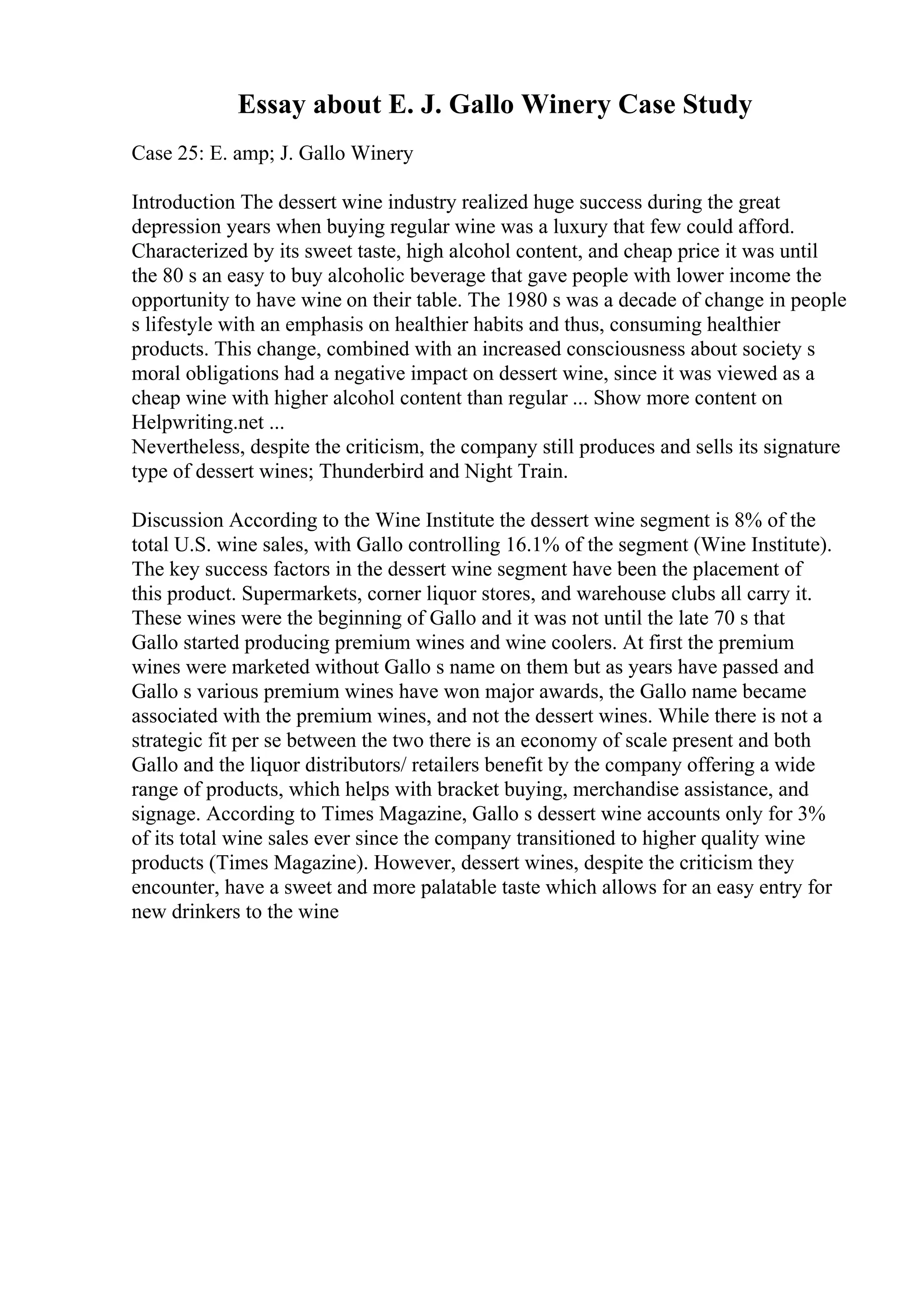 Essay about E. J. Gallo Winery Case Study
Case 25: E. amp; J. Gallo Winery
Introduction The dessert wine industry realized huge success during the great
depression years when buying regular wine was a luxury that few could afford.
Characterized by its sweet taste, high alcohol content, and cheap price it was until
the 80 s an easy to buy alcoholic beverage that gave people with lower income the
opportunity to have wine on their table. The 1980 s was a decade of change in people
s lifestyle with an emphasis on healthier habits and thus, consuming healthier
products. This change, combined with an increased consciousness about society s
moral obligations had a negative impact on dessert wine, since it was viewed as a
cheap wine with higher alcohol content than regular ... Show more content on
Helpwriting.net ...
Nevertheless, despite the criticism, the company still produces and sells its signature
type of dessert wines; Thunderbird and Night Train.
Discussion According to the Wine Institute the dessert wine segment is 8% of the
total U.S. wine sales, with Gallo controlling 16.1% of the segment (Wine Institute).
The key success factors in the dessert wine segment have been the placement of
this product. Supermarkets, corner liquor stores, and warehouse clubs all carry it.
These wines were the beginning of Gallo and it was not until the late 70 s that
Gallo started producing premium wines and wine coolers. At first the premium
wines were marketed without Gallo s name on them but as years have passed and
Gallo s various premium wines have won major awards, the Gallo name became
associated with the premium wines, and not the dessert wines. While there is not a
strategic fit per se between the two there is an economy of scale present and both
Gallo and the liquor distributors/ retailers benefit by the company offering a wide
range of products, which helps with bracket buying, merchandise assistance, and
signage. According to Times Magazine, Gallo s dessert wine accounts only for 3%
of its total wine sales ever since the company transitioned to higher quality wine
products (Times Magazine). However, dessert wines, despite the criticism they
encounter, have a sweet and more palatable taste which allows for an easy entry for
new drinkers to the wine
 