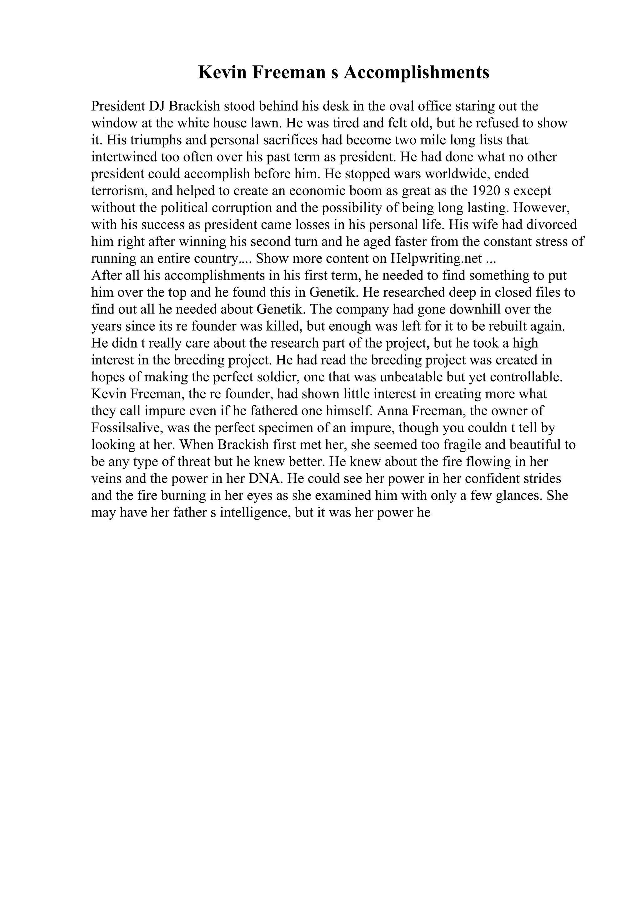Kevin Freeman s Accomplishments
President DJ Brackish stood behind his desk in the oval office staring out the
window at the white house lawn. He was tired and felt old, but he refused to show
it. His triumphs and personal sacrifices had become two mile long lists that
intertwined too often over his past term as president. He had done what no other
president could accomplish before him. He stopped wars worldwide, ended
terrorism, and helped to create an economic boom as great as the 1920 s except
without the political corruption and the possibility of being long lasting. However,
with his success as president came losses in his personal life. His wife had divorced
him right after winning his second turn and he aged faster from the constant stress of
running an entire country.... Show more content on Helpwriting.net ...
After all his accomplishments in his first term, he needed to find something to put
him over the top and he found this in Genetik. He researched deep in closed files to
find out all he needed about Genetik. The company had gone downhill over the
years since its re founder was killed, but enough was left for it to be rebuilt again.
He didn t really care about the research part of the project, but he took a high
interest in the breeding project. He had read the breeding project was created in
hopes of making the perfect soldier, one that was unbeatable but yet controllable.
Kevin Freeman, the re founder, had shown little interest in creating more what
they call impure even if he fathered one himself. Anna Freeman, the owner of
Fossilsalive, was the perfect specimen of an impure, though you couldn t tell by
looking at her. When Brackish first met her, she seemed too fragile and beautiful to
be any type of threat but he knew better. He knew about the fire flowing in her
veins and the power in her DNA. He could see her power in her confident strides
and the fire burning in her eyes as she examined him with only a few glances. She
may have her father s intelligence, but it was her power he
 