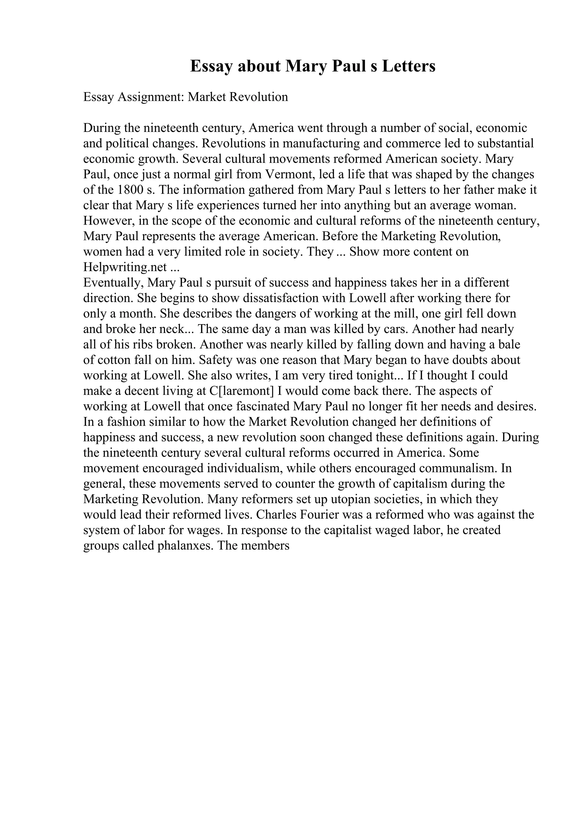 Essay about Mary Paul s Letters
Essay Assignment: Market Revolution
During the nineteenth century, America went through a number of social, economic
and political changes. Revolutions in manufacturing and commerce led to substantial
economic growth. Several cultural movements reformed American society. Mary
Paul, once just a normal girl from Vermont, led a life that was shaped by the changes
of the 1800 s. The information gathered from Mary Paul s letters to her father make it
clear that Mary s life experiences turned her into anything but an average woman.
However, in the scope of the economic and cultural reforms of the nineteenth century,
Mary Paul represents the average American. Before the Marketing Revolution,
women had a very limited role in society. They ... Show more content on
Helpwriting.net ...
Eventually, Mary Paul s pursuit of success and happiness takes her in a different
direction. She begins to show dissatisfaction with Lowell after working there for
only a month. She describes the dangers of working at the mill, one girl fell down
and broke her neck... The same day a man was killed by cars. Another had nearly
all of his ribs broken. Another was nearly killed by falling down and having a bale
of cotton fall on him. Safety was one reason that Mary began to have doubts about
working at Lowell. She also writes, I am very tired tonight... If I thought I could
make a decent living at C[laremont] I would come back there. The aspects of
working at Lowell that once fascinated Mary Paul no longer fit her needs and desires.
In a fashion similar to how the Market Revolution changed her definitions of
happiness and success, a new revolution soon changed these definitions again. During
the nineteenth century several cultural reforms occurred in America. Some
movement encouraged individualism, while others encouraged communalism. In
general, these movements served to counter the growth of capitalism during the
Marketing Revolution. Many reformers set up utopian societies, in which they
would lead their reformed lives. Charles Fourier was a reformed who was against the
system of labor for wages. In response to the capitalist waged labor, he created
groups called phalanxes. The members
 