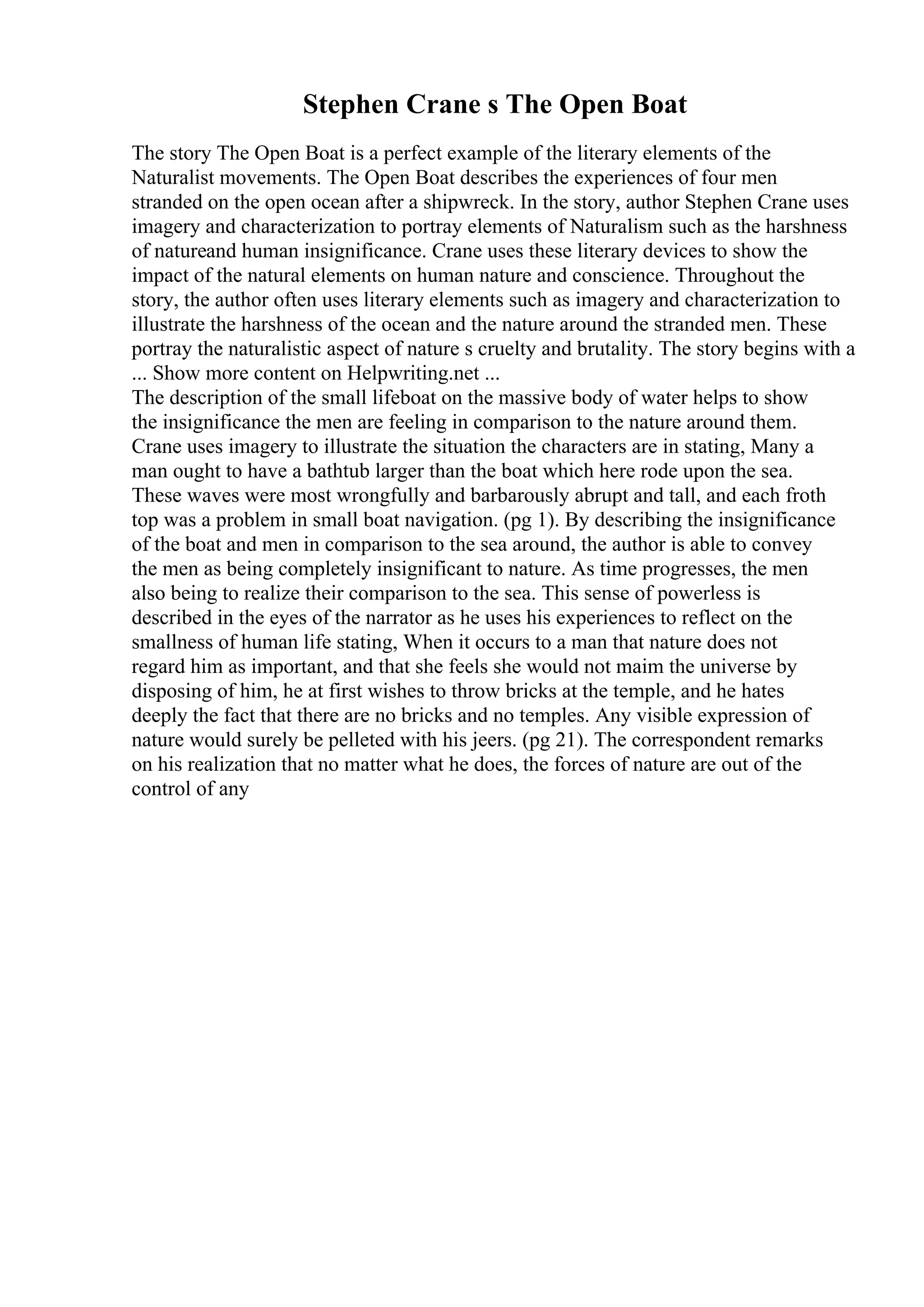 Stephen Crane s The Open Boat
The story The Open Boat is a perfect example of the literary elements of the
Naturalist movements. The Open Boat describes the experiences of four men
stranded on the open ocean after a shipwreck. In the story, author Stephen Crane uses
imagery and characterization to portray elements of Naturalism such as the harshness
of natureand human insignificance. Crane uses these literary devices to show the
impact of the natural elements on human nature and conscience. Throughout the
story, the author often uses literary elements such as imagery and characterization to
illustrate the harshness of the ocean and the nature around the stranded men. These
portray the naturalistic aspect of nature s cruelty and brutality. The story begins with a
... Show more content on Helpwriting.net ...
The description of the small lifeboat on the massive body of water helps to show
the insignificance the men are feeling in comparison to the nature around them.
Crane uses imagery to illustrate the situation the characters are in stating, Many a
man ought to have a bathtub larger than the boat which here rode upon the sea.
These waves were most wrongfully and barbarously abrupt and tall, and each froth
top was a problem in small boat navigation. (pg 1). By describing the insignificance
of the boat and men in comparison to the sea around, the author is able to convey
the men as being completely insignificant to nature. As time progresses, the men
also being to realize their comparison to the sea. This sense of powerless is
described in the eyes of the narrator as he uses his experiences to reflect on the
smallness of human life stating, When it occurs to a man that nature does not
regard him as important, and that she feels she would not maim the universe by
disposing of him, he at first wishes to throw bricks at the temple, and he hates
deeply the fact that there are no bricks and no temples. Any visible expression of
nature would surely be pelleted with his jeers. (pg 21). The correspondent remarks
on his realization that no matter what he does, the forces of nature are out of the
control of any
 