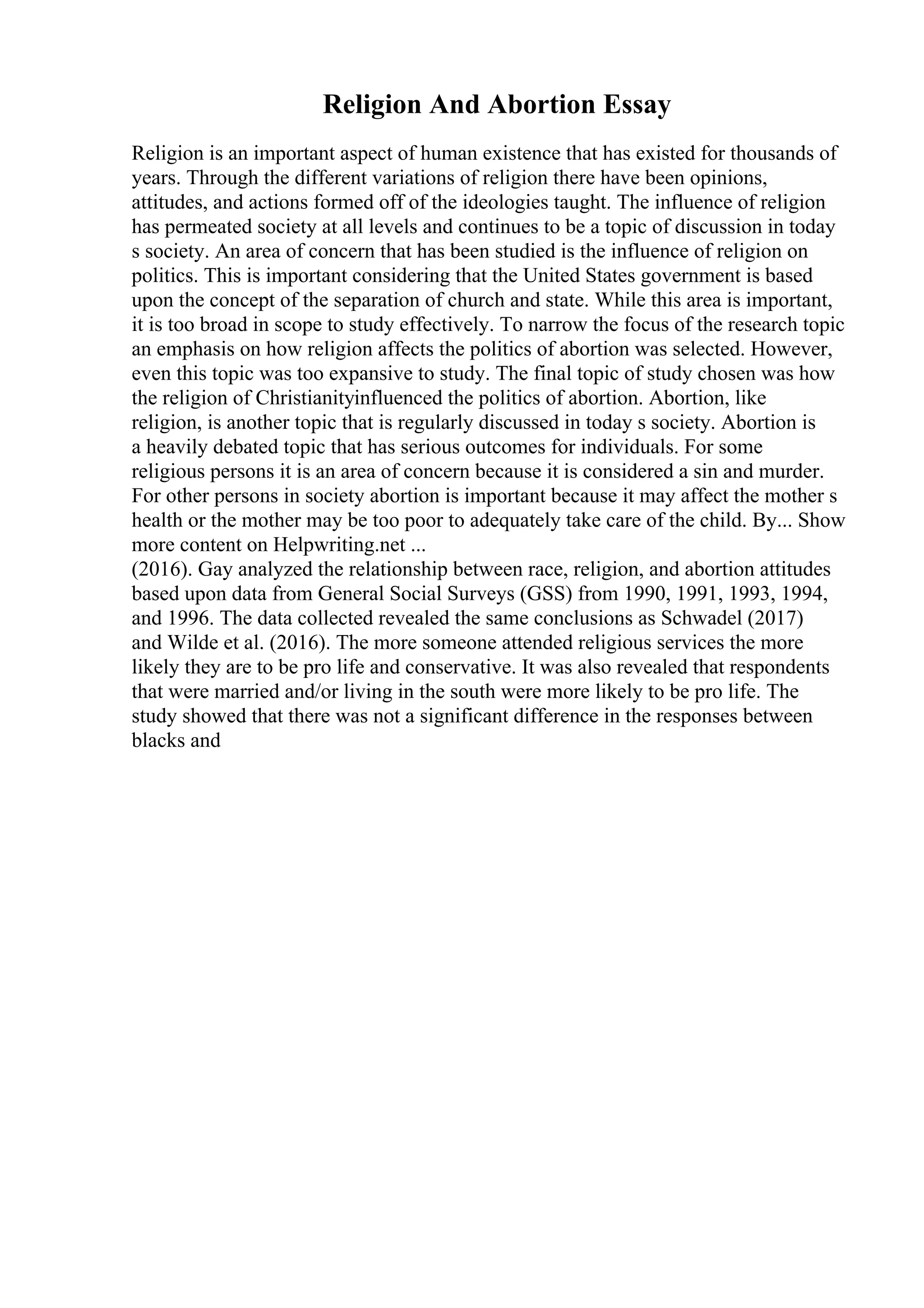 Religion And Abortion Essay
Religion is an important aspect of human existence that has existed for thousands of
years. Through the different variations of religion there have been opinions,
attitudes, and actions formed off of the ideologies taught. The influence of religion
has permeated society at all levels and continues to be a topic of discussion in today
s society. An area of concern that has been studied is the influence of religion on
politics. This is important considering that the United States government is based
upon the concept of the separation of church and state. While this area is important,
it is too broad in scope to study effectively. To narrow the focus of the research topic
an emphasis on how religion affects the politics of abortion was selected. However,
even this topic was too expansive to study. The final topic of study chosen was how
the religion of Christianityinfluenced the politics of abortion. Abortion, like
religion, is another topic that is regularly discussed in today s society. Abortion is
a heavily debated topic that has serious outcomes for individuals. For some
religious persons it is an area of concern because it is considered a sin and murder.
For other persons in society abortion is important because it may affect the mother s
health or the mother may be too poor to adequately take care of the child. By... Show
more content on Helpwriting.net ...
(2016). Gay analyzed the relationship between race, religion, and abortion attitudes
based upon data from General Social Surveys (GSS) from 1990, 1991, 1993, 1994,
and 1996. The data collected revealed the same conclusions as Schwadel (2017)
and Wilde et al. (2016). The more someone attended religious services the more
likely they are to be pro life and conservative. It was also revealed that respondents
that were married and/or living in the south were more likely to be pro life. The
study showed that there was not a significant difference in the responses between
blacks and
 