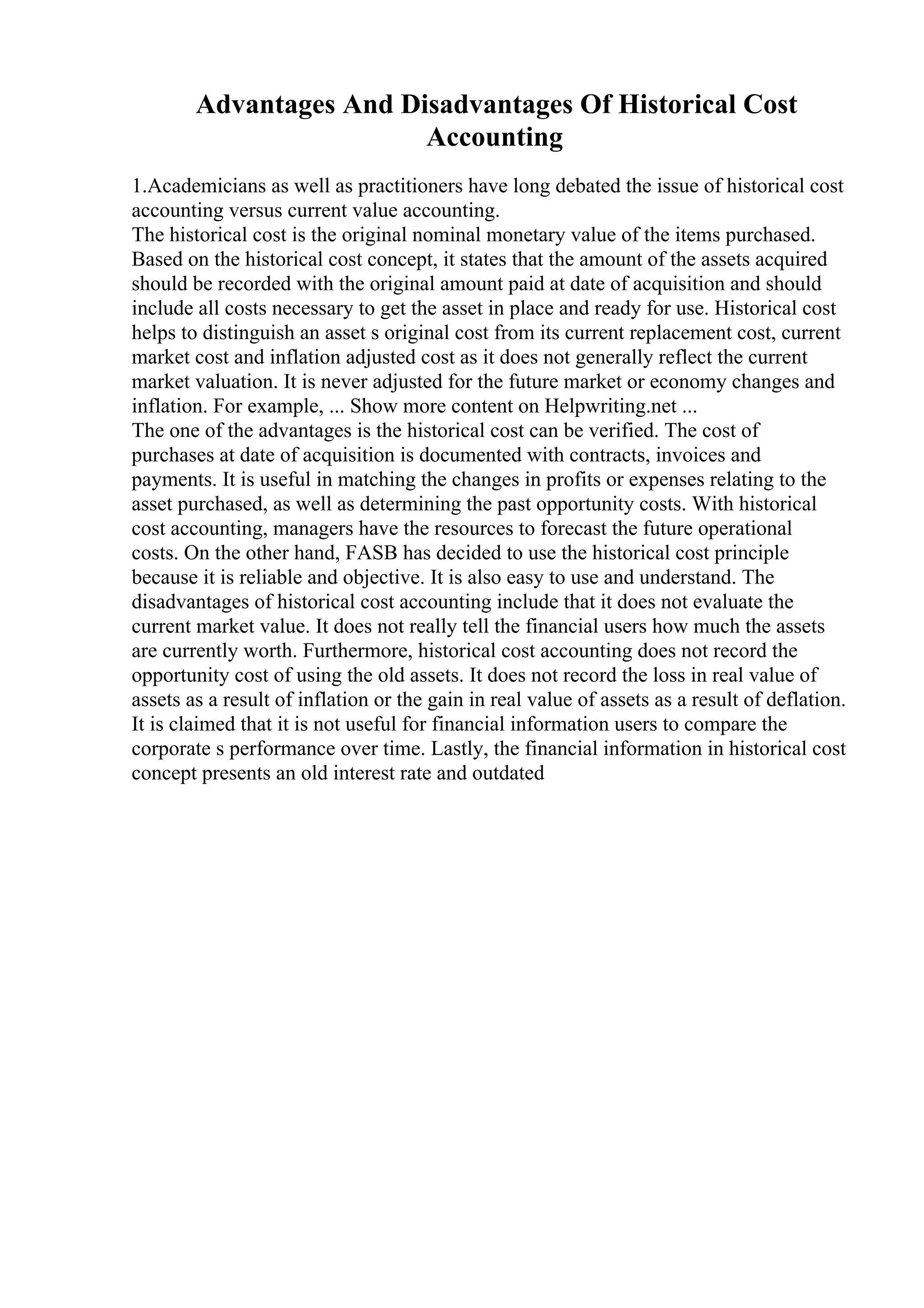 Advantages And Disadvantages Of Historical Cost
Accounting
1.Academicians as well as practitioners have long debated the issue of historical cost
accounting versus current value accounting.
The historical cost is the original nominal monetary value of the items purchased.
Based on the historical cost concept, it states that the amount of the assets acquired
should be recorded with the original amount paid at date of acquisition and should
include all costs necessary to get the asset in place and ready for use. Historical cost
helps to distinguish an asset s original cost from its current replacement cost, current
market cost and inflation adjusted cost as it does not generally reflect the current
market valuation. It is never adjusted for the future market or economy changes and
inflation. For example, ... Show more content on Helpwriting.net ...
The one of the advantages is the historical cost can be verified. The cost of
purchases at date of acquisition is documented with contracts, invoices and
payments. It is useful in matching the changes in profits or expenses relating to the
asset purchased, as well as determining the past opportunity costs. With historical
cost accounting, managers have the resources to forecast the future operational
costs. On the other hand, FASB has decided to use the historical cost principle
because it is reliable and objective. It is also easy to use and understand. The
disadvantages of historical cost accounting include that it does not evaluate the
current market value. It does not really tell the financial users how much the assets
are currently worth. Furthermore, historical cost accounting does not record the
opportunity cost of using the old assets. It does not record the loss in real value of
assets as a result of inflation or the gain in real value of assets as a result of deflation.
It is claimed that it is not useful for financial information users to compare the
corporate s performance over time. Lastly, the financial information in historical cost
concept presents an old interest rate and outdated
 