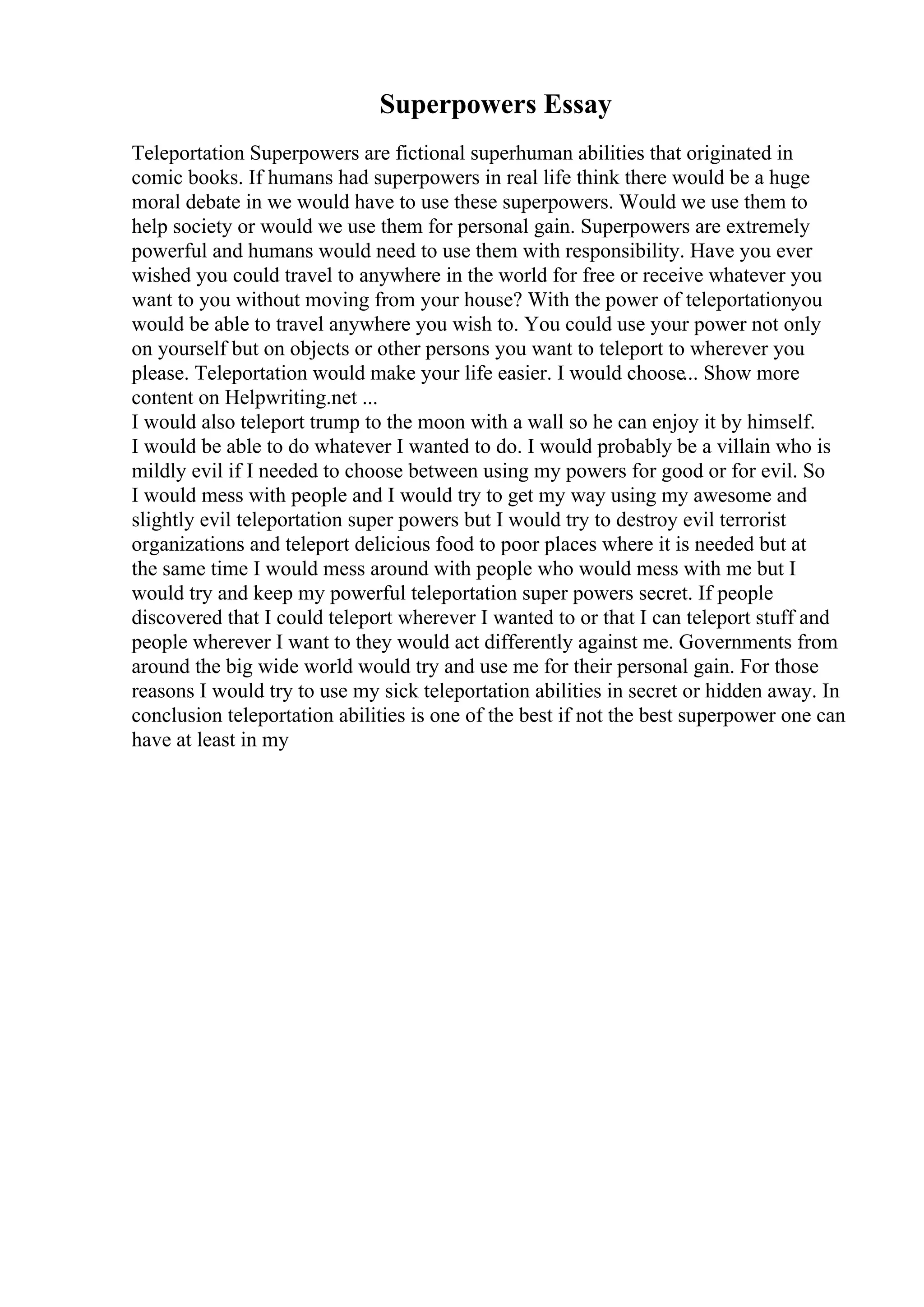 Superpowers Essay
Teleportation Superpowers are fictional superhuman abilities that originated in
comic books. If humans had superpowers in real life think there would be a huge
moral debate in we would have to use these superpowers. Would we use them to
help society or would we use them for personal gain. Superpowers are extremely
powerful and humans would need to use them with responsibility. Have you ever
wished you could travel to anywhere in the world for free or receive whatever you
want to you without moving from your house? With the power of teleportationyou
would be able to travel anywhere you wish to. You could use your power not only
on yourself but on objects or other persons you want to teleport to wherever you
please. Teleportation would make your life easier. I would choose... Show more
content on Helpwriting.net ...
I would also teleport trump to the moon with a wall so he can enjoy it by himself.
I would be able to do whatever I wanted to do. I would probably be a villain who is
mildly evil if I needed to choose between using my powers for good or for evil. So
I would mess with people and I would try to get my way using my awesome and
slightly evil teleportation super powers but I would try to destroy evil terrorist
organizations and teleport delicious food to poor places where it is needed but at
the same time I would mess around with people who would mess with me but I
would try and keep my powerful teleportation super powers secret. If people
discovered that I could teleport wherever I wanted to or that I can teleport stuff and
people wherever I want to they would act differently against me. Governments from
around the big wide world would try and use me for their personal gain. For those
reasons I would try to use my sick teleportation abilities in secret or hidden away. In
conclusion teleportation abilities is one of the best if not the best superpower one can
have at least in my
 