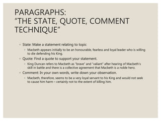 PARAGRAPHS:
“THE STATE, QUOTE, COMMENT
TECHNIQUE”
◦ State: Make a statement relating to topic
◦ Macbeth appears initially to be an honourable, fearless and loyal leader who is willing
to die defending his King.
◦ Quote: Find a quote to support your statement.
◦ King Duncan refers to Macbeth as “brave” and “valiant” after hearing of Macbeth’s
skill in battle and there is a collective agreement that Macbeth is a noble hero.
◦ Comment: In your own words, write down your observation.
◦ Macbeth, therefore, seems to be a very loyal servant to his King and would not seek
to cause him harm – certainly not to the extent of killing him.
 