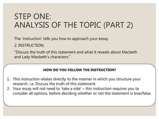 STEP ONE:
ANALYSIS OF THE TOPIC (PART 2)
The ‘instruction’ tells you how to approach your essay.
2. INSTRUCTION:
“Discuss the truth of this statement and what it reveals about Macbeth
and Lady Macbeth’s characters.”
HOW DO YOU FOLLOW THE INSTRUCTION?
1. This instruction relates directly to the manner in which you structure your
research. i.e. Discuss the truth of this statement.
2. Your essay will not need to ‘take a side’ – this instruction requires you to
consider all options, before deciding whether or not the statement is true/false.
 