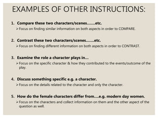 EXAMPLES OF OTHER INSTRUCTIONS:
1. Compare these two characters/scenes…….etc.
Focus on finding similar information on both aspects in order to COMPARE.
2. Contrast these two characters/scenes…….etc.
Focus on finding different information on both aspects in order to CONTRAST.
3. Examine the role a character plays in…
Focus on the specific character & how they contributed to the events/outcome of the
play.
4. Discuss something specific e.g. a character.
Focus on the details related to the character and only the character.
5. How do the female characters differ from….e.g. modern day women.
Focus on the characters and collect information on them and the other aspect of the
question as well.
 